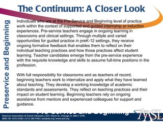 The Continuum: A Closer Look Individuals who are at the Pre-Service and Beginning level of practice work within the context of supported and guided internship or induction experiences. Pre-service teachers engage in ongoing learning in classrooms and clinical settings. Through multiple and varied opportunities for guided practice in preK-12 settings, they receive ongoing formative feedback that enables them to reflect on their individual teaching practices and how those practices affect student learning. Teacher candidates emerge from the pre-service experience with the requisite knowledge and skills to assume full-time positions in the profession.   With full responsibility for classrooms and as teachers of record, beginning teachers work to internalize and apply what they have learned about teaching. They develop a working knowledge of academic standards and assessments. They reflect on teaching practices and their impact on student learning. Beginning teachers rely on ongoing assistance from mentors and experienced colleagues for support and guidance. Pre-Service and Beginning 
