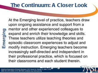 The Continuum: A Closer Look At the Emerging level of practice, teachers draw upon ongoing assistance and support from a mentor and other experienced colleagues to expand and enrich their knowledge and skills. These teachers utilize teaching theories and episodic classroom experiences to adjust and modify instruction. Emerging teachers become increasingly self-directed and independent in their professional practice, which is focused on their classrooms and each student therein. Emerging 