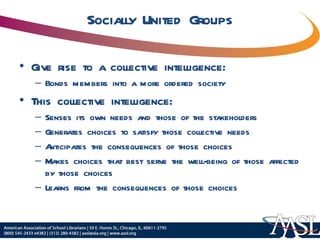 Socially United Groups Give rise to a collective intelligence: Bonds members into a more ordered society This collective intelligence: Senses its own needs and those of the stakeholders Generates choices to satisfy those collective needs Anticipates the consequences of those choices Makes choices that best serve the well-being of those affected by those choices Learns from the consequences of those choices 