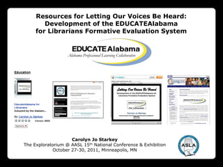 Resources for Letting Our Voices Be Heard:
        Development of the EDUCATEAlabama
     for Librarians Formative Evaluation System




                    Carolyn Jo Starkey
The Exploratorium @ AASL 15th National Conference & Exhibition
            October 27-30, 2011, Minneapolis, MN
 