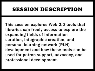 SESSION DESCRIPTION

This session explores Web 2.0 tools that
libraries can freely access to explore the
expanding fields of information
curation, infographic creation, and
personal learning network (PLN)
development and how these tools can be
used for patron support, advocacy, and
professional development.
 