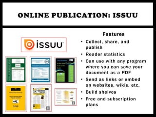 ONLINE PUBLICATION: ISSUU

                     Features
             • Collect, share, and
               publish
             • Reader statistics
             • Can use with any program
               where you can save your
               document as a PDF
             • Send as links or embed
               on websites, wikis, etc.
             • Build shelves
             • Free and subscription
               plans
 