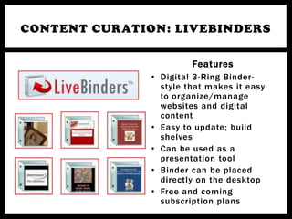 CONTENT CURATION: LIVEBINDERS

                        Features
               • Digital 3-Ring Binder-
                 style that makes it easy
                 to organize/manage
                 websites and digital
                 content
               • Easy to update; build
                 shelves
               • Can be used as a
                 presentation tool
               • Binder can be placed
                 directly on the desktop
               • Free and coming
                 subscription plans
 