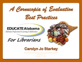 A Cornucopia of Evaluation Best Practices Carolyn Jo Starkey David Burrow’s Fall Book Harvest Conference 2011  Pell City, AL October 21, 2011 