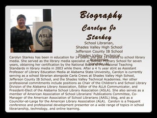 Carolyn Jo
Starkey
School Librarian,
Shades Valley High School
Jefferson County IB School
Shades Valley Technical
Academies
Irondale, AL
Carolyn Starkey has been in education for 24 years, the last 14 related to school library
media. She served as the library media specialist at Sloman Primary School for seven
years, obtaining her certification by the National Board of Professional Teaching
Standards in library media in 2003 while there. After a 4 ½ year stint as Assistant
Professor of Library Education Media at Alabama State University, Carolyn is currently
serving as a school librarian alongside Carla Crews at Shades Valley High School,
Jefferson County IB School, and the Shades Valley Technical Academies. Her other
professional commitments include positions as Chair of the Children's and School Library
Division of the Alabama Library Association, Editor of the ALLA Communicator, and
President-Elect of the Alabama School Library Association (ASLA). She also serves as a
member of American Association of School Librarians' Publications Committee, Co-
Manager of the American Association of School Librarians (AASL) blog, and as a
Councilor-at-Large for the American Library Association (ALA). Carolyn is a frequent
conference and professional development presenter on a wide range of topics in school
librarianship, technology, and online learning.
Biography
 