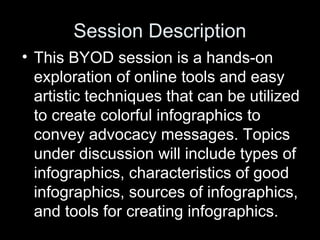Session Description
• This BYOD session is a hands-on
exploration of online tools and easy
artistic techniques that can be utilized
to create colorful infographics to
convey advocacy messages. Topics
under discussion will include types of
infographics, characteristics of good
infographics, sources of infographics,
and tools for creating infographics.
 