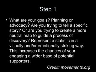 Step 1
• What are your goals? Planning or
advocacy? Are you trying to tell a specific
story? Or are you trying to create a more
neutral map to guide a process of
discovery? Represent a statistic in a
visually and/or emotionally striking way.
This increases the chances of your
engaging a wider base of potential
supporters.
Credit: movements.org
 