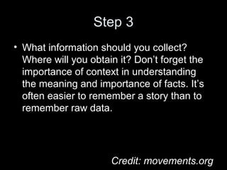 Step 3
• What information should you collect?
Where will you obtain it? Don’t forget the
importance of context in understanding
the meaning and importance of facts. It’s
often easier to remember a story than to
remember raw data.
Credit: movements.org
 