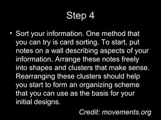 Step 4
• Sort your information. One method that
you can try is card sorting. To start, put
notes on a wall describing aspects of your
information. Arrange these notes freely
into shapes and clusters that make sense.
Rearranging these clusters should help
you start to form an organizing scheme
that you can use as the basis for your
initial designs.
Credit: movements.org
 