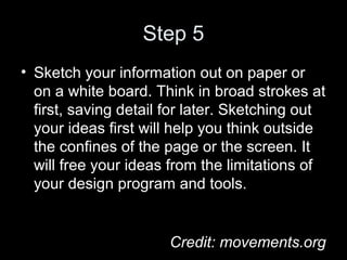 Step 5
• Sketch your information out on paper or
on a white board. Think in broad strokes at
first, saving detail for later. Sketching out
your ideas first will help you think outside
the confines of the page or the screen. It
will free your ideas from the limitations of
your design program and tools.
Credit: movements.org
 