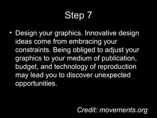 Step 7
• Design your graphics. Innovative design
ideas come from embracing your
constraints. Being obliged to adjust your
graphics to your medium of publication,
budget, and technology of reproduction
may lead you to discover unexpected
opportunities.
Credit: movements.org
 