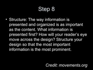 Step 8
• Structure: The way information is
presented and organized is as important
as the content. What information is
presented first? How will your reader’s eye
move across the design? Structure your
design so that the most important
information is the most prominent.
Credit: movements.org
 