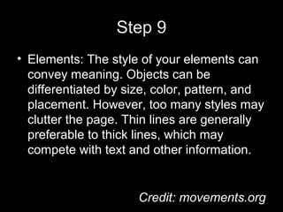 Step 9
• Elements: The style of your elements can
convey meaning. Objects can be
differentiated by size, color, pattern, and
placement. However, too many styles may
clutter the page. Thin lines are generally
preferable to thick lines, which may
compete with text and other information.
Credit: movements.org
 