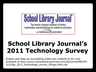 School Library Journal’s
2011 Technology Survey
Graphs and data on succeeding slides are credited to SLJ and
available at http://www.schoollibraryjournal.com/slj/home/890197-
312/sljs_2011_technology_survey_things.html.csp
 