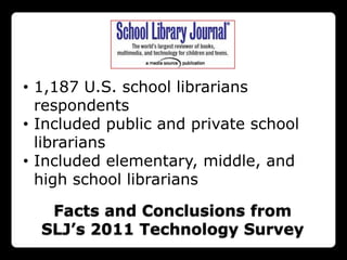• 1,187 U.S. school librarians
  respondents
• Included public and private school
  librarians
• Included elementary, middle, and
  high school librarians

   Facts and Conclusions from
  SLJ’s 2011 Technology Survey
 