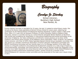 Biography
                                                   Carolyn Jo Starkey
                                                          School Librarian,
                                                        Buckhorn High School
                                                          New Market, AL


Carolyn Starkey has been in education for 23 years, the last 13 related to school library media. She
served as the library media specialist at Sloman Primary School for seven years, obtaining her
certification by the National Board of Professional Teaching Standards in library media in 2003 while
there. After a 4 ½ year stint as Assistant Professor of Library Education Media at Alabama State
University, Carolyn is currently serving as a school librarian alongside Wendy Stephens at Buckhorn
High School and completing her dissertation in instructional leadership/instructional technology at the
University of Alabama. Her other professional commitments include positions as Co-Chair of the
Children's and School Library Division of the Alabama Library Association, Editor of ASLA„s The Alabama
School Librarian, and Chair of ISTE's Media Specialist Special Interest Group newsletter committee. She
also serves as a member of American Association of School Librarians' Publications Committee and
NCATE Coordinating Committee and has recently taken on a Co-Manager position of the AASL blog.
Carolyn is a frequent conference and professional development presenter on a wide range of topics in
school librarianship, technology, and online learning. New areas of interest include the integration of the
Common Core State Standards into school libraries and the implementation of the EDUCATEAlabama for
Librarians formative performance assessment system. Carolyn served as a member of the
EDUCATEAlabama for Librarians review committee and has presented on this topic over a dozen times
in 2011.
 