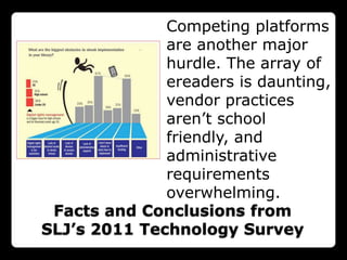 Competing platforms
              are another major
              hurdle. The array of
              ereaders is daunting,
              vendor practices
              aren‟t school
              friendly, and
              administrative
              requirements
              overwhelming.
 Facts and Conclusions from
SLJ’s 2011 Technology Survey
 