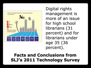 Digital rights
              management is
              more of an issue
              for high school
              librarians (31
              percent) and for
              librarians under
              age 35 (36
              percent).
 Facts and Conclusions from
SLJ’s 2011 Technology Survey
 