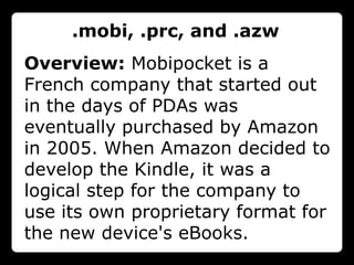 .mobi, .prc, and .azw
Overview: Mobipocket is a
French company that started out
in the days of PDAs was
eventually purchased by Amazon
in 2005. When Amazon decided to
develop the Kindle, it was a
logical step for the company to
use its own proprietary format for
the new device's eBooks.
 