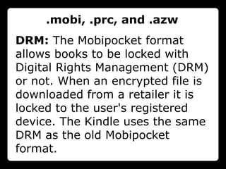 .mobi, .prc, and .azw
DRM: The Mobipocket format
allows books to be locked with
Digital Rights Management (DRM)
or not. When an encrypted file is
downloaded from a retailer it is
locked to the user's registered
device. The Kindle uses the same
DRM as the old Mobipocket
format.
 