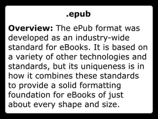 .epub
Overview: The ePub format was
developed as an industry-wide
standard for eBooks. It is based on
a variety of other technologies and
standards, but its uniqueness is in
how it combines these standards
to provide a solid formatting
foundation for eBooks of just
about every shape and size.
 