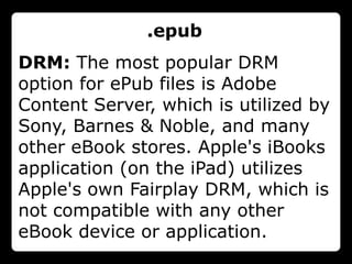.epub
DRM: The most popular DRM
option for ePub files is Adobe
Content Server, which is utilized by
Sony, Barnes & Noble, and many
other eBook stores. Apple's iBooks
application (on the iPad) utilizes
Apple's own Fairplay DRM, which is
not compatible with any other
eBook device or application.
 