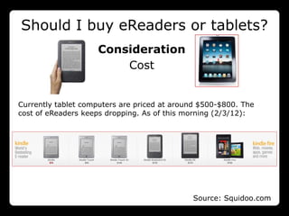 Should I buy eReaders or tablets?
                    Consideration
                        Cost


Currently tablet computers are priced at around $500-$800. The
cost of eReaders keeps dropping. As of this morning (2/3/12):




                                             Source: Squidoo.com
 