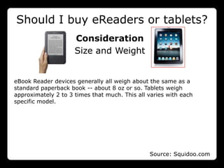 Should I buy eReaders or tablets?
                     Consideration
                     Size and Weight


eBook Reader devices generally all weigh about the same as a
standard paperback book -- about 8 oz or so. Tablets weigh
approximately 2 to 3 times that much. This all varies with each
specific model.




                                               Source: Squidoo.com
 