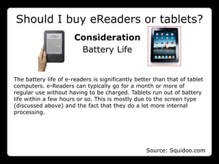 Should I buy eReaders or tablets?
                       Consideration
                        Battery Life


The battery life of e-readers is significantly better than that of tablet
computers. e-Readers can typically go for a month or more of
regular use without having to be charged. Tablets run out of battery
life within a few hours or so. This is mostly due to the screen type
(discussed above) and the fact that they do a lot more internal
processing.




                                                   Source: Squidoo.com
 