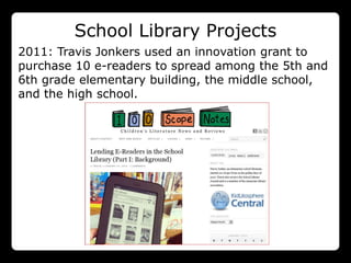 School Library Projects
2011: Travis Jonkers used an innovation grant to
 201
purchase 10 e-readers to spread among the 5th and
 0:
6th grade elementary building, the middle school,
and the high school.
 