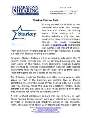 Call Us Today

                                              Clermont Office: (352) 729-3377
                                              Orlando Office: (407) 329-4885



                      Starkey Hearing Aids

                               Starkey started out in 1967 as two
                                separate companies that merged
                                into one and retained the Starkey
                                name. While coming into the
                                hearing industry a little later than
                                most other name brand companies,
                                Starkey   has    made     innovative
                                moves in hearing aids and hearing
                                aid business not thought of before.
From completely invisible aids to ninety day warranties, Starkey
is a leader in creative hearing aid business.

Currently Starkey features a line of hearing aids called the “3
Series”. These wireless aids are so advanced nothing else like
them exists on the market. From eliminating feedback buzzing
and whistling to wireless communication between both hearing
instruments that the wearer doesn’t even have to think about,
these little gems are the Cadillac of hearing aids.

The 3 Series, much like Cadillacs and other luxury vehicles, also
speak to you! If the batteries are running low, or there’s
something else amid the status of your hearing aids, the 3 Series
tells you directly. While this may be unsettling initially, many
patients not only get used to it, but finally prefer it over other
aids which do not have this convenient ability.

A little artificial intelligence is built into the 3 Series as well.
These hearing devices quickly learn your volume preferences for
all types of situations and intuitively adjust as you encounter
them. You never need adjust your hearing aids manually again as
                  Website : Harmony Hearing Centers Of America
                      Blog : www.Hearing-Aids-Orlando-FL
                   Blog: www.Hearing-Aids-Clermont-FL.com
 