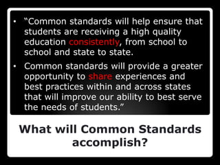 • “Common standards will help ensure that
  students are receiving a high quality
  education consistently, from school to
  school and state to state.
• Common standards will provide a greater
  opportunity to share experiences and
  best practices within and across states
  that will improve our ability to best serve
  the needs of students.”

 What will Common Standards
         accomplish?
 