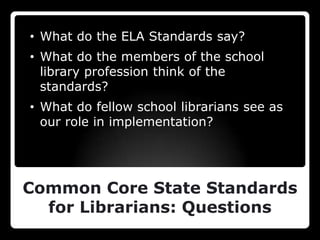 • What do the ELA Standards say?
• What do the members of the school
  library profession think of the
  standards?
• What do fellow school librarians see as
  our role in implementation?




Common Core State Standards
  for Librarians: Questions
 