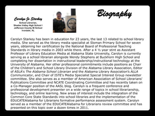 Carolyn Jo Starkey
                                                         Biography
       School Librarian,
  Shades Valley High School /
  Jefferson County IB School
         Irondale, AL



Carolyn Starkey has been in education for 23 years, the last 13 related to school library
media. She served as the library media specialist at Sloman Primary School for seven
years, obtaining her certification by the National Board of Professional Teaching
Standards in library media in 2003 while there. After a 4 ½ year stint as Assistant
Professor of Library Education Media at Alabama State University, Carolyn is currently
serving as a school librarian alongside Wendy Stephens at Buckhorn High School and
completing her dissertation in instructional leadership/instructional technology at the
University of Alabama. Her other professional commitments include positions as Chair
of the Children's and School Library Division of the Alabama Library Association, Editor
of ASLA„s The Alabama School Librarian and the Alabama Library Association‟s ALLA
Communicator, and Chair of ISTE's Media Specialist Special Interest Group newsletter
committee. She also serves as a member of American Association of School Librarians'
Publications Committee and NCATE Coordinating Committee and has recently taken on
a Co-Manager position of the AASL blog. Carolyn is a frequent conference and
professional development presenter on a wide range of topics in school librarianship,
technology, and online learning. New areas of interest include the integration of the
Common Core State Standards into school libraries and the implementation of the
EDUCATEAlabama for Librarians formative performance assessment system. Carolyn
served as a member of the EDUCATEAlabama for Librarians review committee and has
presented on this topic over a dozen times in 2011.
 