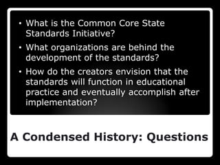 • What is the Common Core State
   Standards Initiative?
 • What organizations are behind the
   development of the standards?
 • How do the creators envision that the
   standards will function in educational
   practice and eventually accomplish after
   implementation?



A Condensed History: Questions
 