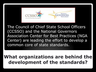 The Council of Chief State School Officers
 (CCSSO) and the National Governors
 Association Center for Best Practices (NGA
 Center) are leading the effort to develop a
 common core of state standards.


What organizations are behind the
 development of the standards?
 