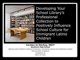 Developing Your
                                        School Library’s
                                        Professional
                                        Collection to
                                        Positively Influence
                                        School Culture for
                                        Immigrant Latino
                                        Children
                         Carolyn Jo Starkey, NBCT
                                Buckhorn High School
National Latino Children’s Literature Conference: Connecting Cultures and Celebrating Cuentos
                                    The University of Alabama
                                         Tuscaloosa, AL
                                         March 29, 2012
 