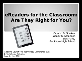 eReaders for the Classroom: Are They Right for You? Carolyn Jo Starkey Wendy S. Stephens Librarians, Buckhorn High School Alabama Educational Technology Conference 2011 Birmingham, Alabama June 14-16, 2011 