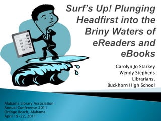 Surf’s Up! Plunging Headfirst into the Briny Waters of eReaders and eBooks Carolyn Jo Starkey Wendy Stephens Librarians, Buckhorn High School Alabama Library Association Annual Conference 2011 Orange Beach, Alabama April 19-22, 2011 