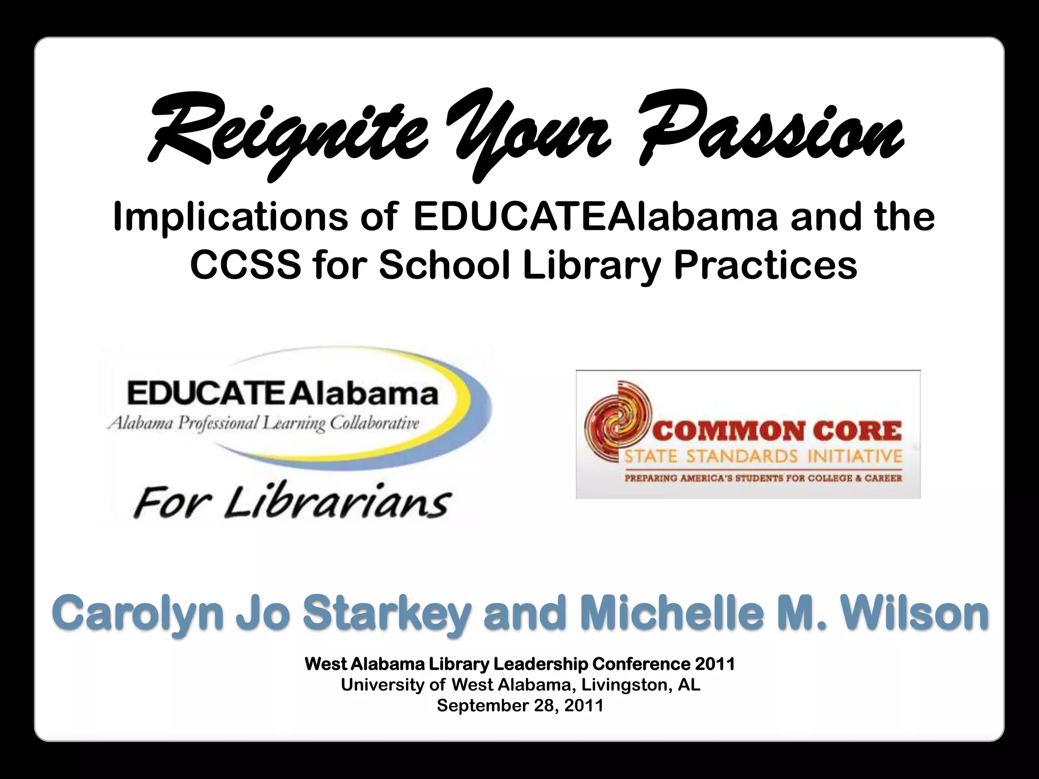 Reignite Your PassionImplications of EDUCATEAlabama and the CCSS for School Library PracticesCarolyn Jo Starkey and Michelle M. WilsonWest Alabama Library Leadership Conference 2011 University of West Alabama, Livingston, ALSeptember 28, 2011