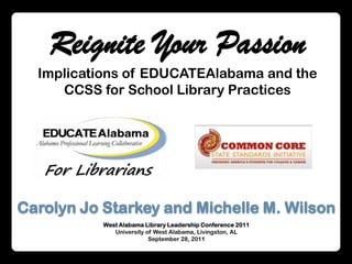 Reignite Your Passion Implications of EDUCATEAlabama and the CCSS for School Library Practices Carolyn Jo Starkey and Michelle M. Wilson West Alabama Library Leadership Conference 2011  University of West Alabama, Livingston, AL September 28, 2011 