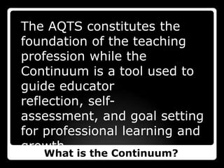 The AQTS constitutes the foundation of the teaching profession while the Continuum is a tool used to guide educator reflection, self-assessment, and goal setting for professional learning and growth. What is the Continuum?