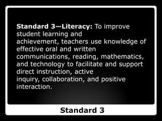 Standard 3—Literacy: To improve student learning and achievement, teachers use knowledge of effective oral and written communications, reading, mathematics, and technology to facilitate and support direct instruction, active inquiry, collaboration, and positive interaction.Standard 3