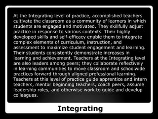 At the Integrating level of practice, accomplished teachers cultivate the classroom as a community of learners in which students are engaged and motivated. They skillfully adjust practice in response to various contexts. Their highly developed skills and self-efficacy enable them to integrate complex elements of curriculum, instruction, and assessment to maximize student engagement and learning. Their students consistently demonstrate increases in learning and achievement. Teachers at the Integrating level are also leaders among peers; they collaborate reflectively in learning communities to move classroom and schoolwide practices forward through aligned professional learning. Teachers at this level of practice guide apprentice and intern teachers, mentor beginning teachers, coach peers, assume leadership roles, and otherwise work to guide and develop colleagues. Integrating