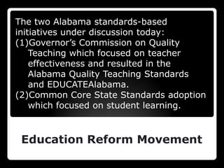 The two Alabama standards-based initiatives under discussion today:Governor’s Commission on Quality Teaching which focused on teacher effectiveness and resulted in the Alabama Quality Teaching Standards and EDUCATEAlabama.Common Core State Standards adoption which focused on student learning.Education Reform Movement