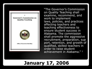 “The Governor’s Commission on Quality Teaching shall examine, recommend, and work to implement laws, policies, and practices affecting teachers and teaching effectiveness to ensure student success in Alabama. The commission shall promote the aggressive recruitment, preparation, support, retention, and growth of qualified, skilled teachers in order to raise student achievement in Alabama.” 1January 17, 2006