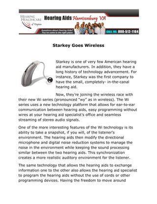 Starkey Goes Wireless


                     Starkey is one of very few American hearing
                     aid manufacturers. In addition, they have a
                     long history of technology advancement. For
                     instance, Starkey was the first company to
                     have the small, completely- in-the-canal
                     hearing aid.

                     Now, they’re joining the wireless race with
their new Wi series (pronounced “wy” as in wireless). The Wi
series uses a new technology platform that allows for ear-to-ear
communication between hearing aids, easy programming without
wires at your hearing aid specialist’s office and seamless
streaming of stereo audio signals.

One of the more interesting features of the Wi technology is its
ability to take a snapshot, if you will, of the listener’s
environment. The hearing aids then modify the directional
microphone and digital noise reduction systems to manage the
noise in the environment while keeping the sound processing
similar between the two hearing aids. This synchronization
creates a more realistic auditory environment for the listener.

The same technology that allows the hearing aids to exchange
information one to the other also allows the hearing aid specialist
to program the hearing aids without the use of cords or other
programming devices. Having the freedom to move around
 