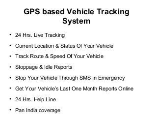 GPS based Vehicle Tracking
              System
• 24 Hrs. Live Tracking

• Current Location & Status Of Your Vehicle

• Track Route & Speed Of Your Vehicle

• Stoppage & Idle Reports

• Stop Your Vehicle Through SMS In Emergency

• Get Your Vehicle’s Last One Month Reports Online

• 24 Hrs. Help Line

• Pan India coverage
 