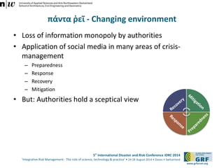 5th International Disaster and Risk Conference IDRC 2014 
‘Integrative Risk Management - The role of science, technology & practice‘ • 24-28 August 2014 • Davos • Switzerland 
www.grforum.org 
πάντα ῥεῖ - Changing environment 
• Loss of information monopoly by authorities 
• Application of social media in many areas of crisis-management 
– Preparedness 
– Response 
– Recovery 
– Mitigation 
• But: Authorities hold a sceptical view 
 