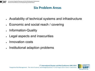 Six Problem Areas 
● Availability of technical systems and infrastructure 
5th International Disaster and Risk Conference IDRC 2014 
‘Integrative Risk Management - The role of science, technology & practice‘ • 24-28 August 2014 • Davos • Switzerland 
www.grforum.org 
● Economic and social reach / covering 
● Information-Quality 
● Legal aspects and insecurities 
● Innovation costs 
● Institutional adaption problems 
 